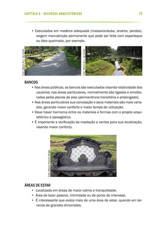 73capítulo 5 - RECURSOS ARQUITETÔNICOS
• Executados em madeira adequada (massaranduba, aroeira, peroba),
exigem manutenção permanente que pode ser feita com esparlaque
ou óleo queimado, por exemplo.
Bancos
• Nas áreas públicas, os bancos são executados visando rotatividade dos
usuários; nas áreas particulares, normalmente são ligados e emoldu-
rados pelos planos de piso (permanência transitória e prolongada);
• Nas áreas particulares sua concepção e seus materiais são mais varia-
dos, gerando maior conforto e maior tempo de utilização.
• Deve haver harmonia entre os materiais e formas com o projeto arqui-
tetônico e paisagístico.
• É importante a verificação da insolação e ventos para sua localização,
visando maior conforto.
Áreas de Estar
• Localizada em áreas de maior calma e tranquilidade.
• Área de lazer passivo, intimidade ou de ponto de interesse.
• É interessante que exista mais de uma área de estar, quando em ter-
renos de grandes dimensões.
Foto:MarcoAntonioBraga
Foto:MariadeL.daCosta
Foto:MariadeL.daCosta
 