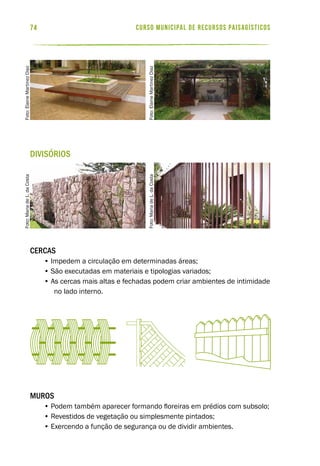 curso municipal de recursos paisagísticos74
Divisórios
Cercas
• Impedem a circulação em determinadas áreas;
• São executadas em materiais e tipologias variados;
• As cercas mais altas e fechadas podem criar ambientes de intimidade
no lado interno.
Muros
• Podem também aparecer formando floreiras em prédios com subsolo;
• Revestidos de vegetação ou simplesmente pintados;
• Exercendo a função de segurança ou de dividir ambientes.
Foto:ElaineMartinezDiaz
Foto:ElaineMartinezDiaz
Foto:MariadeL.daCosta
Foto:MariadeL.daCosta
 
