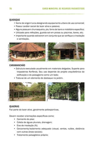 curso municipal de recursos paisagísticos76
Quiosque
• Nome de origem turca designando equipamento urbano de uso comercial;
• Possui caráter social de lazer ativo e passivo;
• Alguns possuem churrasqueira, pia, forno de barro e mobiliário específico;
• Utilizado para refeições, guarda sol em praias ou piscinas, bares, etc;
• Importante quando estiverem em conjunto que se verifique a insolação
e ventilação.
Caramanchão
• Estrutura executada usualmente em materiais delgados. Suporte para
trepadeiras floríferas. Seu uso depende do projeto arquitetônico da
edificação e do paisagismo como um todo;
• Trata-se de um elemento de destaque no jardim.
Quadras
Faz parte do lazer ativo, geralmente poliesportivas.
Devem receber orientações específicas como:
•	 Caimento do piso;
•	 Coleta de águas pluviais, drenagem;
•	 Eixo de insolação (N);
•	 Cercamento/isolamento adequado (visual, ventos, ruídos, distância
com outras áreas sociais);
•	 Tratamento paisagístico próprio;
Foto:J.N.ShirakiFoto:MariadeL.daCosta
Foto:MariadeL.daCostaFoto:MariadeL.daCosta
 