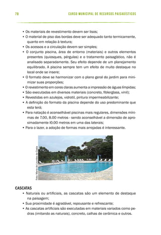 curso municipal de recursos paisagísticos78
• Os materiais de revestimento devem ser lisos;
• O material de piso das bordas deve ser adequado tanto termicamente,
quanto em relação à textura;
• Os acessos e a circulação devem ser simples;
• O conjunto piscina, área de entorno (materiais) e outros elementos
presentes (quiosques, pérgulas) e o tratamento paisagístico, não é
analisado separadamente. Seu efeito depende de um planejamento
equilibrado. A piscina sempre tem um efeito de muito destaque no
local onde se insere;
• O formato deve se harmonizar com o plano geral do jardim para mini-
mizar suas proporções;
• O revestimento em cores claras aumenta a impressão de águas límpidas;
• São executadas em diversos materiais (concreto, fiblerglass, vinil);
• Revestidas em azulejos, vidrotil, pintura impermeabilizante;
• A definição do formato da piscina depende do uso predominante que
esta terá;
• Para natação é aconselhável piscinas mais regulares, dimensões míni-
mas de 7.00, 8.00 metros - sendo aconselhável a dimensão de apro-
ximadamente l0.00 metros em uma das laterais;
• Para o lazer, a adoção de formas mais arrojadas é interessante.
Cascatas
• Naturais ou artificiais, as cascatas são um elemento de destaque
na paisagem;
• Sua proximidade é agradável, repousante e refrescante;
• As cascatas artificiais são executadas em materiais variados como pe-
dras (imitando as naturais), concreto, calhas de cerâmica e outros.
Foto:MariadeLourdesdaCosta
 