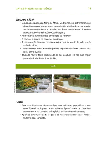 79capítulo 5 - RECURSOS ARQUITETÔNICOS
Espelhos d’água
• Oriundos de países do Norte da África, Mediterrâneo e Extremo Oriente
são utilizados para o aumento da umidade relativa do ar no interior
de ambientes cobertos e também em áreas descobertas. Possuem
aspecto filosófico e simbólico (purificação);
• Aumentam a luminosidade em função da reflexão;
• É comum o plantio de espécies aquáticas;
• A manutenção deve ser constante evitando a formação de lodo e acú-
mulo de folhas;
• Revestimentos mais utilizados: pintura impermeabilizante, vidrotil, azu-
lejos, entre outros;
• Quando houver fonte recomenda-se que a altura (H) não seja maior
que a distância desta à borda (D).
Pontes
• Aparecem ligadas ao elemento água ou a acidentes geográficos e pos-
suem forte simbologia (o “andar sobre as águas”), além de obter des-
taque natural no contexto paisagístico e criar foco de interesse;
• Aparece com inúmeras tipologias e os materiais utilizados são: madei-
ra, ferro, aço, concreto.
h < d
Foto:SaritaBrulé
Foto:ElaineMartinezDiaz
 
