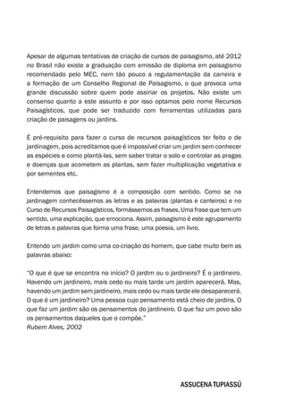 Apesar de algumas tentativas de criação de cursos de paisagismo, até 2012
no Brasil não existe a graduação com emissão de diploma em paisagismo
recomendado pelo MEC, nem tão pouco a regulamentação da carreira e
a formação de um Conselho Regional de Paisagismo, o que provoca uma
grande discussão sobre quem pode assinar os projetos. Não existe um
consenso quanto a este assunto e por isso optamos pelo nome Recursos
Paisagísticos, que pode ser traduzido com ferramentas utilizadas para
criação de paisagens ou jardins.
É pré-requisito para fazer o curso de recursos paisagísticos ter feito o de
jardinagem, pois acreditamos que é impossível criar um jardim sem conhecer
as espécies e como plantá-las, sem saber tratar o solo e controlar as pragas
e doenças que acometem as plantas, sem fazer multiplicação vegetativa e
por sementes etc.
Entendemos que paisagismo é a composição com sentido. Como se na
jardinagem conhecêssemos as letras e as palavras (plantas e canteiros) e no
Curso de Recursos Paisagísticos, formássemos as frases. Uma frase que tem um
sentido, uma explicação, que emociona. Assim, paisagismo é este agrupamento
de letras e palavras que forma uma frase, uma poesia, um livro.
Entendo um jardim como uma co-criação do homem, que cabe muito bem as
palavras abaixo:
“O que é que se encontra no início? O jardim ou o jardineiro? É o jardineiro.
Havendo um jardineiro, mais cedo ou mais tarde um jardim aparecerá. Mas,
havendo um jardim sem jardineiro, mais cedo ou mais tarde ele desaparecerá.
O que é um jardineiro? Uma pessoa cujo pensamento está cheio de jardins. O
que faz um jardim são os pensamentos do jardineiro. O que faz um povo são
os pensamentos daqueles que o compõe.”
Rubem Alves, 2002
Assucena Tupiassú
 