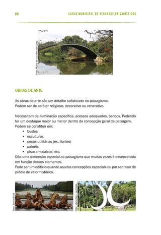 curso municipal de recursos paisagísticos80
Obras de arte
As obras de arte são um detalhe sofisticado no paisagismo.
Podem ser de caráter religioso, decorativo ou venerativo.
Necessitam de iluminação específica, acessos adequados, bancos. Podendo
ter um destaque maior ou menor dentro da concepção geral da paisagem.
Podem se constituir em:
•	 bustos
•	 esculturas
•	 peças utilitárias (ex.: fontes) 				
•	 painéis
•	 pisos (mosaicos) etc.
Dão uma dimensão especial ao paisagismo que muitas vezes é desenvolvido
em função desses elementos.
Pode ser um edifício quando usadas concepções especiais ou por se tratar de
prédio de valor histórico.
Foto:SaritaBrulé
Foto:MariadeLourdesdaCosta
Foto:MariadeL.daCosta
 
