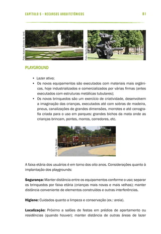 81capítulo 5 - RECURSOS ARQUITETÔNICOS
Playground
• Lazer ativo;
• Os novos equipamentos são executados com materiais mais orgâni-
cos, hoje industrializados e comercializados por várias firmas (antes
executados com estruturas metálicas tubulares);
• Os novos brinquedos são um exercício de criatividade, desenvolvem
a imaginação das crianças, executados até com sobras de madeira,
pneus, canalizações de grandes dimensões, morrotes e até cenogra-
fia criada para o uso em parques: grandes bichos da mata onde as
crianças brincam, pontes, morros, corredores, etc.
A faixa etária dos usuários é em torno dos oito anos. Considerações quanto à
implantação dos playgrounds:
Segurança: Manter distância entre os equipamentos conforme o uso; separar
os brinquedos por faixa etária (crianças mais novas e mais velhas); manter
distância conveniente de elementos construídos e outras interferências.
Higiene: Cuidados quanto a limpeza e conservação (ex.: areia).
Localização: Próximo a salões de festas em prédios de apartamento ou
residências (quando houver); manter distância de outras áreas de lazer
Foto:SaritaBrulé
Foto:AcervoEscoladeJard.
Foto:J.N.Shiraki
 