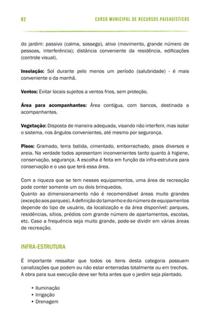 curso municipal de recursos paisagísticos82
do jardim: passivo (calma, sossego), ativo (movimento, grande número de
pessoas, interferência); distância conveniente da residência, edificações
(controle visual).
Insolação: Sol durante pelo menos um período (salubridade) - é mais
conveniente o da manhã.
Ventos: Evitar locais sujeitos a ventos frios, sem proteção.
Área para acompanhantes: Área contígua, com bancos, destinada a
acompanhantes.
Vegetação: Disposta de maneira adequada, visando não interferir, mas isolar
o sistema, nos ângulos convenientes, até mesmo por segurança.
Pisos: Gramado, terra batida, cimentado, emborrachado, pisos diversos e
areia. Na verdade todos apresentam inconvenientes tanto quanto à higiene,
conservação, segurança. A escolha é feita em função da infra-estrutura para
conservação e o uso que terá essa área.
Com a riqueza que se tem nesses equipamentos, uma área de recreação
pode conter somente um ou dois brinquedos.
Quanto ao dimensionamento não é recomendável áreas muito grandes
(exceçãoaosparques).Adefiniçãodotamanhoedonúmerodeequipamentos
depende do tipo de usuário, da localização e da área disponível: parques,
residências, sítios, prédios com grande número de apartamentos, escolas,
etc. Caso a frequência seja muito grande, pode-se dividir em várias áreas
de recreação.
Infra-estrutura
É importante ressaltar que todos os itens desta categoria possuem
canalizações que podem ou não estar enterradas totalmente ou em trechos.
A obra para sua execução deve ser feita antes que o jardim seja plantado.
• Iluminação
• Irrigação
• Drenagem
 