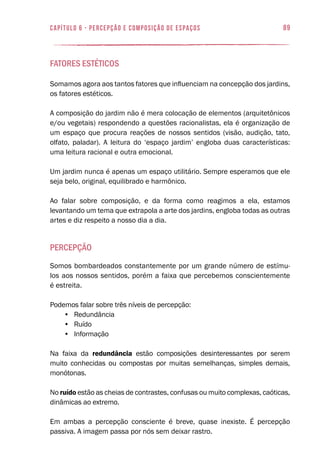 89capítulo 6 - PERCEPÇÃO E COMPOSIÇÃO DE ESPAÇOS
Fatores Estéticos
Somamos agora aos tantos fatores que influenciam na concepção dos jardins,
os fatores estéticos.
A composição do jardim não é mera colocação de elementos (arquitetônicos
e/ou vegetais) respondendo a questões racionalistas, ela é organização de
um espaço que procura reações de nossos sentidos (visão, audição, tato,
olfato, paladar). A leitura do ‘espaço jardim’ engloba duas características:
uma leitura racional e outra emocional.
Um jardim nunca é apenas um espaço utilitário. Sempre esperamos que ele
seja belo, original, equilibrado e harmônico.
Ao falar sobre composição, e da forma como reagimos a ela, estamos
levantando um tema que extrapola a arte dos jardins, engloba todas as outras
artes e diz respeito a nosso dia a dia.
Percepção
Somos bombardeados constantemente por um grande número de estímu-
los aos nossos sentidos, porém a faixa que percebemos conscientemente
é estreita.
Podemos falar sobre três níveis de percepção:
•	 Redundância
•	 Ruído
•	 Informação
Na faixa da redundância estão composições desinteressantes por serem
muito conhecidas ou compostas por muitas semelhanças, simples demais,
monótonas.
No ruído estão as cheias de contrastes, confusas ou muito complexas, caóticas,
dinâmicas ao extremo.
Em ambas a percepção consciente é breve, quase inexiste. É percepção
passiva. A imagem passa por nós sem deixar rastro.
 