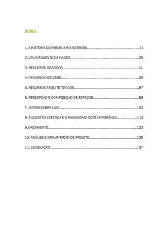 ÍNDICE
1. A HISTÓRIA DO PAISAGISMO NO BRASIL........................................................11
2. LEVANTAMENTO DE DADOS...........................................................................25
3. RECURSOS GRÁFICOS...................................................................................41
4. RECURSOS VEGETAIS.....................................................................................59
5. RECURSOS ARQUITETÔNICOS.......................................................................67
6. PERCEPÇÃO E COMPOSIÇÃO DE ESPAÇOS..................................................89
7. JARDIM SOBRE LAJE.....................................................................................103
8. A QUESTÃO ESTÉTICA E O PAISAGISMO CONTEMPORÂNEO......................113
9.ORÇAMENTO.................................................................................................123
10. ANÁLISE E IMPLANTAÇÃO DE PROJETO....................................................129
11. LEGISLAÇÃO...............................................................................................137
 