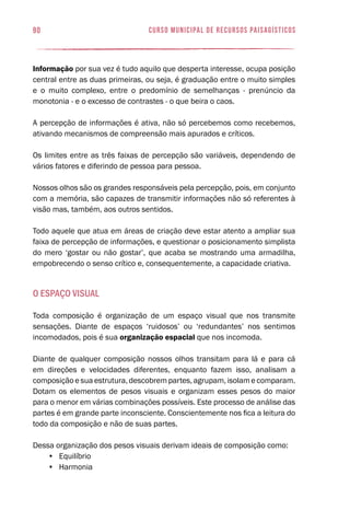 90 curso municipal de recursos paisagísticos
Informação por sua vez é tudo aquilo que desperta interesse, ocupa posição
central entre as duas primeiras, ou seja, é graduação entre o muito simples
e o muito complexo, entre o predomínio de semelhanças - prenúncio da
monotonia - e o excesso de contrastes - o que beira o caos.
A percepção de informações é ativa, não só percebemos como recebemos,
ativando mecanismos de compreensão mais apurados e críticos.
Os limites entre as três faixas de percepção são variáveis, dependendo de
vários fatores e diferindo de pessoa para pessoa.
Nossos olhos são os grandes responsáveis pela percepção, pois, em conjunto
com a memória, são capazes de transmitir informações não só referentes à
visão mas, também, aos outros sentidos.
Todo aquele que atua em áreas de criação deve estar atento a ampliar sua
faixa de percepção de informações, e questionar o posicionamento simplista
do mero ‘gostar ou não gostar’, que acaba se mostrando uma armadilha,
empobrecendo o senso crítico e, consequentemente, a capacidade criativa.
O espaço visual
Toda composição é organização de um espaço visual que nos transmite
sensações. Diante de espaços ‘ruidosos’ ou ‘redundantes’ nos sentimos
incomodados, pois é sua organização espacial que nos incomoda.
Diante de qualquer composição nossos olhos transitam para lá e para cá
em direções e velocidades diferentes, enquanto fazem isso, analisam a
composição e sua estrutura, descobrem partes, agrupam, isolam e comparam.
Dotam os elementos de pesos visuais e organizam esses pesos do maior
para o menor em várias combinações possíveis. Este processo de análise das
partes é em grande parte inconsciente. Conscientemente nos fica a leitura do
todo da composição e não de suas partes.
Dessa organização dos pesos visuais derivam ideais de composição como:
•	 Equilíbrio
•	 Harmonia
 