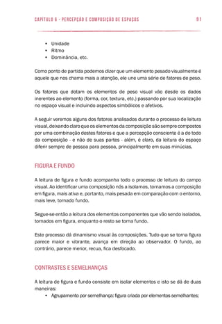 91capítulo 6 - PERCEPÇÃO E COMPOSIÇÃO DE ESPAÇOS
•	 Unidade
•	 Ritmo
•	 Dominância, etc.
Como ponto de partida podemos dizer que um elemento pesado visualmente é
aquele que nos chama mais a atenção, ele une uma série de fatores de peso.
Os fatores que dotam os elementos de peso visual vão desde os dados
inerentes ao elemento (forma, cor, textura, etc.) passando por sua localização
no espaço visual e incluindo aspectos simbólicos e afetivos.
A seguir veremos alguns dos fatores analisados durante o processo de leitura
visual, deixando claro que os elementos da composição são sempre compostos
por uma combinação destes fatores e que a percepção consciente é a do todo
da composição - e não de suas partes - além, é claro, da leitura do espaço
diferir sempre de pessoa para pessoa, principalmente em suas minúcias.
Figura e Fundo
A leitura de figura e fundo acompanha todo o processo de leitura do campo
visual. Ao identificar uma composição nós a isolamos, tornamos a composição
em figura, mais ativa e, portanto, mais pesada em comparação com o entorno,
mais leve, tornado fundo.
Segue-se então a leitura dos elementos componentes que vão sendo isolados,
tornados em figura, enquanto o resto se torna fundo.
Este processo dá dinamismo visual às composições. Tudo que se torna figura
parece maior e vibrante, avança em direção ao observador. O fundo, ao
contrário, parece menor, recua, fica desfocado.
Contrastes e semelhanças
A leitura de figura e fundo consiste em isolar elementos e isto se dá de duas
maneiras:
•	 Agrupamento por semelhança: figura criada por elementos semelhantes;
 