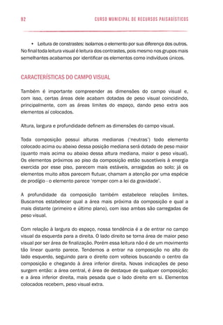 92 curso municipal de recursos paisagísticos
•	 Leitura de constrastes: isolamos o elemento por sua diferença dos outros.
No final toda leitura visual é leitura dos contrastes, pois mesmo nos grupos mais
semelhantes acabamos por identificar os elementos como indivíduos únicos.
Características do campo visual
Também é importante compreender as dimensões do campo visual e,
com isso, certas áreas dele acabam dotadas de peso visual coincidindo,
principalmente, com as áreas limites do espaço, dando peso extra aos
elementos aí colocados.
Altura, largura e profundidade definem as dimensões do campo visual.
Toda composição possui alturas medianas (‘neutras’) todo elemento
colocado acima ou abaixo dessa posição mediana será dotado de peso maior
(quanto mais acima ou abaixo dessa altura mediana, maior o peso visual).
Os elementos próximos ao piso da composição estão suscetíveis à energia
exercida por esse piso, parecem mais estáveis, arraigadas ao solo; já os
elementos muito altos parecem flutuar, chamam a atenção por uma espécie
de prodígio - o elemento parece ‘romper com a lei da gravidade’.
A profundidade da composição também estabelece relações limites.
Buscamos estabelecer qual a área mais próxima da composição e qual a
mais distante (primeiro e último plano), com isso ambas são carregadas de
peso visual.
Com relação à largura do espaço, nossa tendência é a de entrar no campo
visual da esquerda para a direita. O lado direito se torna área de maior peso
visual por ser área de finalização. Porém essa leitura não é de um movimento
tão linear quanto parece. Tendemos a entrar na composição no alto do
lado esquerdo, seguindo para o direito com volteios buscando o centro da
composição e chegando à área inferior direita. Novas indicações de peso
surgem então: a área central, é área de destaque de qualquer composição;
e a área inferior direita, mais pesada que o lado direito em si. Elementos
colocados recebem, peso visual extra.
 
