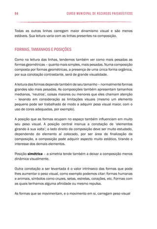 94 curso municipal de recursos paisagísticos
Todas as outras linhas carregam maior dinamismo visual e são menos
estáveis. Sua leitura varia com as linhas presentes na composição.
Formas, tamanhos e posições
Como na leitura das linhas, tendemos também ver como mais pesadas as
formas geométricas – quanto mais simples, mais pesadas. Numa composição
composta por formas geométricas, a presença de uma única forma orgânica,
por sua conotação contrastante, será de grande visualidade.
A leitura das formas depende também de seu tamanho – normalmente formas
grandes são mais pesadas. As composições também apresentam tamanhos
medianos, ‘neutros’, coisas maiores ou menores que eles chamam atenção
– levando em consideração as limitações visuais (mesmo um elemento
pequeno pode ser trabalhado de modo a adquirir peso visual maior, com o
uso de cores adequadas, por exemplo).
A posição que as formas ocupam no espaço também influenciam em muito
seu peso visual. A posição central insinua a conotação de ‘elementos
girando à sua volta’; o lado direito da composição deve ser muito estudado,
dependendo do elemento aí colocado, por ser área de finalização da
composição, a composição pode adquirir aspecto muito estático, tirando o
interesse dos demais elementos.
Posição simétrica – a simetria tende também a deixar a composição menos
dinâmica visualmente.
Outra conotação a ser levantada é o valor intrínseco das formas que pode
lhes aumentar o peso visual, como exemplo podemos citar: formas humanas
e animais, símbolos como cruzes, setas, estrelas, corações, etc. Formas com
as quais tenhamos alguma afinidade ou mesmo repulsa.
As formas que se movimentam, e o movimento em si, carregam peso visual
 