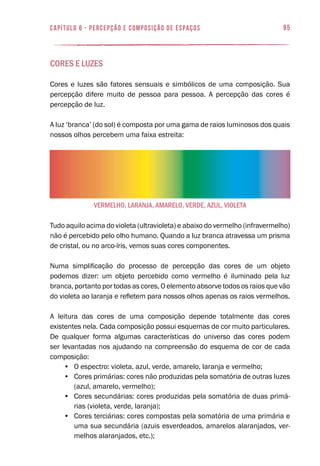 95
vermelho, laranja, amarelo, verde, aZul, violeta
capítulo 6 - PERCEPÇÃO E COMPOSIÇÃO DE ESPAÇOS
Cores e Luzes
Cores e luzes são fatores sensuais e simbólicos de uma composição. Sua
percepção difere muito de pessoa para pessoa. A percepção das cores é
percepção de luz.
A luz ‘branca’ (do sol) é composta por uma gama de raios luminosos dos quais
nossos olhos percebem uma faixa estreita:
Tudo aquilo acima do violeta (ultravioleta) e abaixo do vermelho (infravermelho)
não é percebido pelo olho humano. Quando a luz branca atravessa um prisma
de cristal, ou no arco-íris, vemos suas cores componentes.
Numa simplificação do processo de percepção das cores de um objeto
podemos dizer: um objeto percebido como vermelho é iluminado pela luz
branca, portanto por todas as cores, O elemento absorve todos os raios que vão
do violeta ao laranja e refletem para nossos olhos apenas os raios vermelhos.
A leitura das cores de uma composição depende totalmente das cores
existentes nela. Cada composição possui esquemas de cor muito particulares.
De qualquer forma algumas características do universo das cores podem
ser levantadas nos ajudando na compreensão do esquema de cor de cada
composição:
•	 O espectro: violeta, azul, verde, amarelo, laranja e vermelho;
•	 Cores primárias: cores não produzidas pela somatória de outras luzes
(azul, amarelo, vermelho);
•	 Cores secundárias: cores produzidas pela somatória de duas primá-
rias (violeta, verde, laranja);
•	 Cores terciárias: cores compostas pela somatória de uma primária e
uma sua secundária (azuis esverdeados, amarelos alaranjados, ver-
melhos alaranjados, etc.);
 