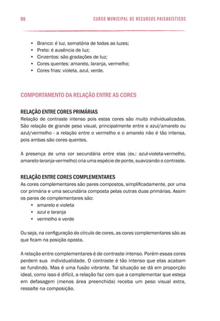 96 curso municipal de recursos paisagísticos
•	 Branco: é luz, somatória de todas as luzes;
•	 Preto: é ausência de luz;
•	 Cinzentos: são gradações de luz;
•	 Cores quentes: amarelo, laranja, vermelho;
•	 Cores frias: violeta, azul, verde.
Comportamento da relação entre as cores
Relação entre cores primárias
Relação de contraste intenso pois estas cores são muito individualizadas.
São relação de grande peso visual, principalmente entre o azul/amarelo ou
azul/vermelho - a relação entre o vermelho e o amarelo não é tão intensa,
pois ambas são cores quentes.
A presença de uma cor secundária entre elas (ex.: azul-violeta-vermelho,
amarelo-laranja-vermelho) cria uma espécie de ponte, suavizando o contraste.
Relação entre cores complementares
As cores complementares são pares compostos, simplificadamente, por uma
cor primária e uma secundária composta pelas outras duas primárias. Assim
os pares de complementares são:
•	 amarelo e violeta
•	 azul e laranja
•	 vermelho e verde
Ou seja, na configuração do círculo de cores, as cores complementares são as
que ficam na posição oposta.
A relação entre complementares é de contraste intenso. Porém essas cores
perdem sua individualidade. O contraste é tão intenso que elas acabam
se fundindo. Mas é uma fusão vibrante. Tal situação se dá em proporção
ideal, como isso é difícil, a relação faz com que a complementar que esteja
em defasagem (menos área preenchida) receba um peso visual extra,
ressalte na composição.
 