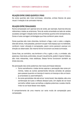 97capítulo 6 - PERCEPÇÃO E COMPOSIÇÃO DE ESPAÇOS
Relação entre cores quentes e frias
As cores quentes são mais luminosas, vibrantes, ambos fatores de peso
visual. A relação é de contraste intenso.
Relação entre tonalidades
Numa composição com apenas tons de verde, por exemplo, fazemos leituras
referentes a todas as anteriores. Tons de verde amarelado ao lado de verdes
azulados carregam relação tanto entre primárias quanto entre temperaturas.
Cores e luzes carregam simbologias que lhes conferem peso visual.
Cores quentes são mais vibrantes, lembram o fogo, o sol, o calor, a alegria,
elas são ativas, mais pesadas, parecem ocupar mais espaço que na realidade,
conferem maior vibração à composição, assim como parecem avançar em
direção ao observador. Da mesma forma funcionam as áreas luminosas.
Cores frias, ao contrário, nos lembram o frio, o gelo, o céu, a umidade, são
passivas, mais leves, profundas, recuam visualmente, podem inspirar tristeza,
são mais relaxantes, mais estáticas. Dessa forma funcionam também as
áreas escuras.
Da percepção das cores podemos citar duas premissas básicas:
•	 Como semelhante a todos temos apenas a percepção das cores pri-
márias, todas as outras apresentarão leituras variadas de pessoa
para pessoa (quando um laranja é mesmo um laranja e não um laran-
ja amarelado ou avermelhado?);
•	 As cores percebidas não são só as ‘cores locais’ dos objetos, são uma
combinação de luzes e reflexos dessas luzes. Um objeto de cor local
vermelho reflete luzes vermelhas a objetos próximos e acaba interfe-
rindo na cor local desse novo objeto.
O comportamento de uma mesma cor varia muito de composição para
composição.
 