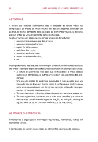 curso municipal de recursos paisagísticos98
As texturas
A leitura das texturas acompanha todo o processo de leitura visual da
composição, do macro ao micro cosmo. Por textura podemos entender um
padrão, ou trama, composta pela repetição de elementos visuais. As texturas
provém então de um agrupamento por semelhanças.
Ao observarmos um bosque percebemos uma série de texturas:
•	 a conformação das copas das árvores;
•	 a conformação dos troncos;
•	 o piso de folhas secas;
•	 as folhas das copas;
•	 as ranhuras dos troncos;
•	 as nervuras de cada folha;
•	 etc.
O comportamento das texturas é definido por uma somatória dos fatores vistos
até então - e sempre depende das texturas existentes numa composição única.
•	 A textura de palmeiras reais (por sua verticalidade) é mais pesada
quando em comparação a outras árvores com troncos inclinados (dia-
gonais);
•	 Um piso de lajotas de cerâmica quadradas é mais pesado que um
gramado, isto se deve, em grande parte, à configuração, porém o peso
pode ser amenizado pelo uso da cor por exemplo, utilizando, principal-
mente, cores mais frias ou neutras;
•	 Texturas lustrosas, brilhantes, são mais pesadas que texturas opacas;
•	 Texturas agressivas, como espinhos, são mais pesadas que texturas
delicadas (a primeira tende à geometrização, ao triângulo, ao ângulo
agudo, além de trazer um valor intrínseco, o de machucar).
Os Fatores da Composição
Composição é organização, ordenação equilibrada, harmônica, rítmica de
elementos visuais.
A composição do jardim é ordenação de elementos estruturando espaços.
 