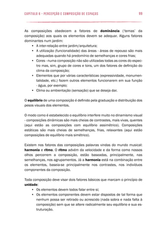 99capítulo 6 - PERCEPÇÃO E COMPOSIÇÃO DE ESPAÇOS
As composições obedecem a fatores de dominância (‘temas’ da
composição) aos quais os elementos devem se adequar. Alguns fatores
dominantes num jardim:
•	 A inter-relação entre jardim/arquitetura;
•	 A utilização (funcionalidade) das áreas - áreas de repouso são mais
adequadas quando há predomínio de semelhanças e cores frias;
•	 Cores - numa composição não são utilizadas todas as cores do espec-
tro mas, sim, grupo de cores e tons, um dos fatores de definição do
clima da composição;
•	 Elementos que por várias características (expressividade, monumen-
talidade, etc.) fazem outros elementos funcionarem em sua função
- água, por exemplo;
•	 Clima ou ambientação (sensação) que se deseja dar.
O equilíbrio de uma composição é definido pela graduação e distribuição dos
pesos visuais dos elementos.
O modo como é estabelecido o equilíbrio interfere muito no dinamismo visual
- composições dinâmicas são mais cheias de contrastes, mais vivas, quentes
(aqui estão as composições com equilíbrio assimétrico). Composições
estáticas são mais cheias de semelhanças, frias, relaxantes (aqui estão
composições de equilíbrio mais simétrico).
Existem nos fatores das composições palavras vindas do mundo musical:
harmonia e ritmo. O ritmo advém da velocidade e da forma como nossos
olhos percorrem a composição, estão baseadas, principalmente, nas
semelhanças, nos agrupamentos. Já a harmonia está na combinação entre
os elementos, baseia-se principalmente nos contrastes, nos indivíduos
componentes da composição.
Toda composição deve visar dois fatores básicos que marcam o princípio de
unidade:
•	 Os elementos devem todos falar entre si;
•	 Os elementos componentes devem estar dispostos de tal forma que
nenhum possa ser retirado ou acrescido (nada sobra e nada falta à
composição) sem que se altere radicalmente seu equilíbrio e sua es-
truturação.
 