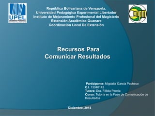 Participante: Migdalia García Pacheco
C.I. 13040142
Tutora: Dra. Félida Pernía
Curso: Tutoría en la Fase de Comunicación de
Resultados
Recursos Para
Comunicar Resultados
República Bolivariana de Venezuela.
Universidad Pedagógica Experimental Libertador
Instituto de Mejoramiento Profesional del Magisterio
Extensión Académica Guanare
Coordinación Local De Extensión
Diciembre, 2018
 