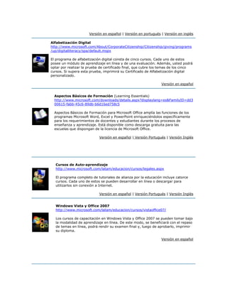 Versión en español | Versión en portugués | Versión en inglés
Alfabetización Digital
http://www.microsoft.com/About/CorporateCitizenship/Citizenship/giving/programs
/up/digitalliteracy/spa/default.mspx
El programa de alfabetización digital consta de cinco cursos. Cada uno de estos
posee un módulo de aprendizaje en línea y de una evaluación. Además, usted podrá
optar por realizar la prueba de certificado final, que cubre los temas de los cinco
cursos. Si supera esta prueba, imprimirá su Certificado de Alfabetización digital
personalizado.
Versión en español
Aspectos Básicos de Formación (Learning Essentials)
http://www.microsoft.com/downloads/details.aspx?displaylang=es&FamilyID=dd3
00615-fabb-45c6-89db-b6d16ed758c5
Aspectos Básicos de Formación para Microsoft Office amplía las funciones de los
programas Microsoft Word, Excel y PowerPoint enriqueciéndolos específicamente
para los requerimientos de docentes y estudiantes durante los procesos de
enseñanza y aprendizaje. Está disponible como descarga gratuita para las
escuelas que dispongan de la licencia de Microsoft Office.
Versión en español | Versión Portugués | Versión Inglés
Cursos de Auto-aprendizaje
http://www.microsoft.com/latam/educacion/cursos/legales.aspx
El programa completo de tutoriales de alianza por la educación incluye catorce
cursos. Cada uno de estos se pueden desarrollar en línea o descargar para
utilizarlos sin conexión a Internet.
Versión en español | Versión Portugués | Versión Inglés
Windows Vista y Office 2007
http://www.microsoft.com/latam/educacion/cursos/vistaoffice07/
Los cursos de capacitación en Windows Vista y Office 2007 se pueden tomar bajo
la modalidad de aprendizaje en línea. De este modo, se beneficiará con el repaso
de temas en línea, podrá rendir su examen final y, luego de aprobarlo, imprimir
su diploma.
Versión en español
 