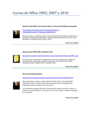 Cursos de Office 2003, 2007 y 2010
Aprenda sobre Office con nuestros vídeos y cursos de aprendizaje auto guiados
http://office.microsoft.com/es-hn/support/formacion-
FX010056500.aspx?CTT=5&origin=HA010370218
Encuentre aquí un completo abanico de herramientas destinadas a desarrollar el
potencial de estudiantes, docentes y personal administrativo acerca de la suite
de Office en versiones 2003, 2007 y 2010.
Versión en español
Aprenda sobre Office 2007 y Windows Vista
http://www.mslatam.com/latam/educacion/cursos/vistaoffice07/CursoOffice.aspx
En esta sección encontrará los siguientes cursos de capacitación en Office 07
para docentes, estudiantes y público en general: Word 2007, Excel 2007,
PowerPoint 2007, Outlook 2007 y OneNote 2007.
Versión en español
Recursos de Mouse Michíes
http://www.microsoft.com/latam/multipoint/mouse-mischief/default.aspx
Mouse Mischief se integra en Microsoft PowerPoint 2010 y Microsoft Office
PowerPoint 2007, para permitirle insertar diapositivas con actividades de
preguntas, sondeo y dibujo en sus lecciones.
Los estudiantes pueden participar activamente en estas lecciones al utilizar su
propio mouse para hacer clic, marcar con un círculo, tachar o dibujar respuestas
en la pantalla.
Versión en español
 