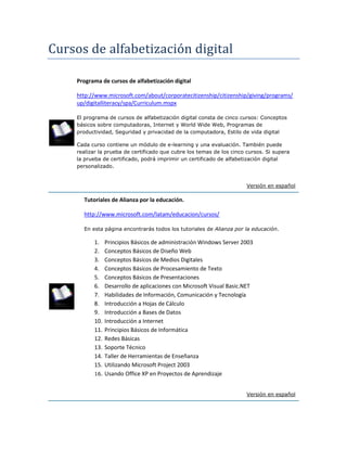 Cursos de alfabetización digital
Programa de cursos de alfabetización digital
http://www.microsoft.com/about/corporatecitizenship/citizenship/giving/programs/
up/digitalliteracy/spa/Curriculum.mspx
El programa de cursos de alfabetización digital consta de cinco cursos: Conceptos
básicos sobre computadoras, Internet y World Wide Web, Programas de
productividad, Seguridad y privacidad de la computadora, Estilo de vida digital
Cada curso contiene un módulo de e-learning y una evaluación. También puede
realizar la prueba de certificado que cubre los temas de los cinco cursos. Si supera
la prueba de certificado, podrá imprimir un certificado de alfabetización digital
personalizado.
Versión en español
Tutoriales de Alianza por la educación.
http://www.microsoft.com/latam/educacion/cursos/
En esta página encontrarás todos los tutoriales de Alianza por la educación.
1. Principios Básicos de administración Windows Server 2003
2. Conceptos Básicos de Diseño Web
3. Conceptos Básicos de Medios Digitales
4. Conceptos Básicos de Procesamiento de Texto
5. Conceptos Básicos de Presentaciones
6. Desarrollo de aplicaciones con Microsoft Visual Basic.NET
7. Habilidades de Información, Comunicación y Tecnología
8. Introducción a Hojas de Cálculo
9. Introducción a Bases de Datos
10. Introducción a Internet
11. Principios Básicos de Informática
12. Redes Básicas
13. Soporte Técnico
14. Taller de Herramientas de Enseñanza
15. Utilizando Microsoft Project 2003
16. Usando Office XP en Proyectos de Aprendizaje
Versión en español
 