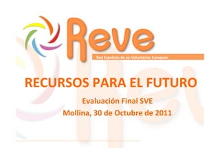 Red Española de ex-Voluntarios Europeos

RECURSOS PARA EL FUTURO
Evaluación Final SVE
Mollina, 30 de Octubre de 2011

 