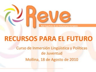 RECURSOS PARA EL FUTURO Curso de Inmersión Lingüística y Políticas de Juventud Mollina, 18 de Agosto de 2010 Red Española de ex-Voluntarios Europeos   