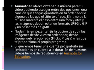 La dirección de alojamiento es www.slideshare.netVideosAnimoto es una aplicación web que te permite crear tus propias películas a partir de tus fotos y tu música, que luego podrás poner en tu web o blog. Todo ello guiado paso a paso de modo que en menos de 5 minutos puedes hacerlo. 
