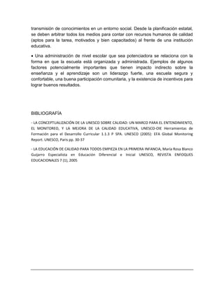 transmisión de conocimientos en un entorno social. Desde la planificación estatal,
se deben arbitrar todos los medios para contar con recursos humanos de calidad
(aptos para la tarea, motivados y bien capacitados) al frente de una institución
educativa.
 Una administración de nivel escolar que sea potenciadora se relaciona con la
forma en que la escuela está organizada y administrada. Ejemplos de algunos
factores potencialmente importantes que tienen impacto indirecto sobre la
enseñanza y el aprendizaje son un liderazgo fuerte, una escuela segura y
confortable, una buena participación comunitaria, y la existencia de incentivos para
lograr buenos resultados.
BIBLIOGRAFÍA
- LA CONCEPTUALIZACIÓN DE LA UNESCO SOBRE CALIDAD: UN MARCO PARA EL ENTENDIMIENTO,
EL MONITOREO, Y LA MEJORA DE LA CALIDAD EDUCATIVA, UNESCO-OIE Herramientas de
Formación para el Desarrollo Curricular 1.1.3 P SPA. UNESCO (2005): EFA Global Monitoring
Report. UNESCO, Paris pp. 30-37
- LA EDUCACIÓN DE CALIDAD PARA TODOS EMPIEZA EN LA PRIMERA INFANCIA, María Rosa Blanco
Guijarro Especialista en Educación Diferencial e Inicial UNESCO, REVISTA ENFOQUES
EDUCACIONALES 7 (1), 2005
 