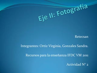 Eje II: Fotografía Retecsan Integrantes: Ortiz Virginia, Gonzales Sandra. Recursos para la enseñanza IFDC VM 2011 Actividad N° 2 