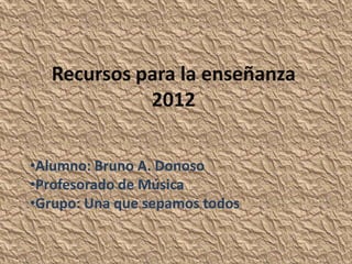 Recursos para la enseñanza
             2012

•Alumno: Bruno A. Donoso
•Profesorado de Música
•Grupo: Una que sepamos todos
 