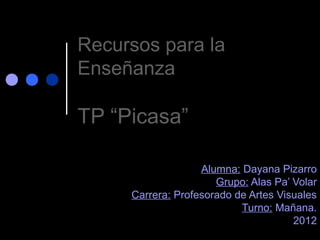Recursos para la
Enseñanza

TP “Picasa”

                   Alumna: Dayana Pizarro
                      Grupo: Alas Pa’ Volar
     Carrera: Profesorado de Artes Visuales
                           Turno: Mañana.
                                      2012
 