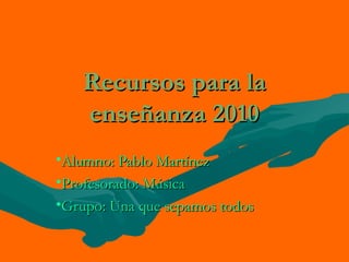 Recursos para la
   enseñanza 2010
•Alumno: Pablo Martínez
•Profesorado: Música
•Grupo: Una que sepamos todos
 