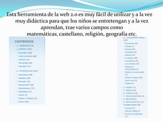 Esta herramienta de la web 2.o es muy fácil de utilizar y a la vez muy didáctica para que los niños se entretengan y a la vez aprendan, trae varios campos como matemáticas, castellano, religión, geografía etc.
