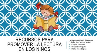 RECURSOS PARA
PROMOVER LA LECTURA
EN LOS NIÑOS
¿Cómo podemos fomentar
la lectura en los niños?
 Giselle Coronel
 Diego Rodríguez
 María José López
 