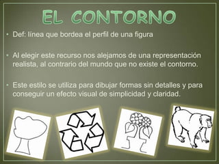 • Def: línea que bordea el perfil de una figura

• Al elegir este recurso nos alejamos de una representación
  realista, al contrario del mundo que no existe el contorno.

• Este estilo se utiliza para dibujar formas sin detalles y para
  conseguir un efecto visual de simplicidad y claridad.
 