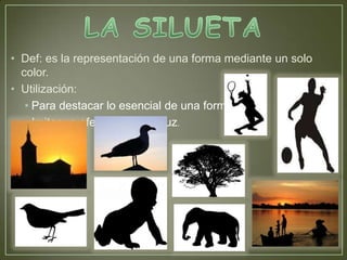 • Def: es la representación de una forma mediante un solo
  color.
• Utilización:
   • Para destacar lo esencial de una forma.
   • Imitar un efecto de contraluz.
 