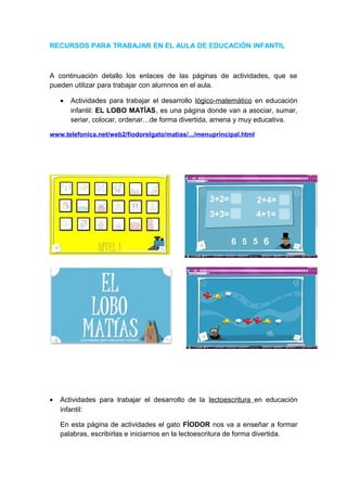 RECURSOS PARA TRABAJAR EN EL AULA DE EDUCACIÓN INFANTIL

A continuación detallo los enlaces de las páginas de actividades, que se
pueden utilizar para trabajar con alumnos en el aula.
•

Actividades para trabajar el desarrollo lógico-matemático en educación
infantil: EL LOBO MATÍAS, es una página donde van a asociar, sumar,
seriar, colocar, ordenar…de forma divertida, amena y muy educativa.

www.telefonica.net/web2/fiodorelgato/matias/.../menuprincipal.html

•

Actividades para trabajar el desarrollo de la lectoescritura en educación
infantil:
En esta página de actividades el gato FÍODOR nos va a enseñar a formar
palabras, escribirlas e iniciarnos en la lectoescritura de forma divertida.

 