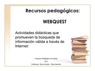 Recursos pedagógicos: 
WEBQUEST 
Actividades didácticas que 
promueven la búsqueda de 
información válida a través de 
Internet: 
Congreso Pedagógico de Suteba 
2011 
Profesoras: Silvia Izurieta – Silvia Sanchez 
 