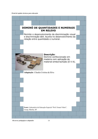 Recursos pedagógicos adaptados
Portal de ajudas técnicas para educação
14
DOMINÓ DE QUANTIDADES E NUMERAIS
EM RELEVO
Permite o desenvolvimento da discriminação visual
e discriminação tátil. Auxilia no desenvolvimento da
relação entre quantidade e numeral.
Descrição:
Dominó confeccionado em
madeira com aplicação de
material emborrachado (E V A).
Adaptação: Cláudia Cristina da Silva
Fonte: Laboratório de Educação Especial “Prof. Ernani Vidon”,
Unesp, Marília, SP.
 