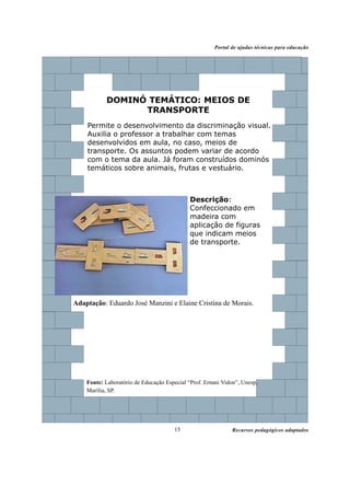 Recursos pedagógicos adaptados
Portal de ajudas técnicas para educação
15
DOMINÓ TEMÁTICO: MEIOS DE
TRANSPORTE
Permite o desenvolvimento da discriminação visual.
Auxilia o professor a trabalhar com temas
desenvolvidos em aula, no caso, meios de
transporte. Os assuntos podem variar de acordo
com o tema da aula. Já foram construídos dominós
temáticos sobre animais, frutas e vestuário.
Adaptação: Eduardo José Manzini e Elaine Cristina de Morais.
Fonte: Laboratório de Educação Especial “Prof. Ernani Vidon”, Unesp,
Marília, SP.
Descrição:
Confeccionado em
madeira com
aplicação de figuras
que indicam meios
de transporte.
 