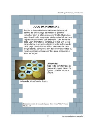 Recursos pedagógicos adaptados
Portal de ajudas técnicas para educação
19
Descrição:
Jogo feito com tampas de
maionese e com pares de
figuras coladas sobre a
tampa.
JOGO DA MEMÓRIA I
Auxilia o desenvolvimento da memória visual
dentro de um espaço delimitado e permite
trabalhar com a atenção concentrada. Quando o
jogo é realizado em grupo, pode-se trabalhar com
regras sociais como, por exemplo, “um aluno de
cada vez”. O material simples, produz um visual
estimulador e permite a higienização. A forma de
cada peça possibilita ao aluno manuseá-la com
pinça lateral, com pinça em dois ou mais dedos ou
mesmo utilizar ambas as mãos para empurrar e
virar as peças.
Adaptação: Míris Cordeiro Brantes
Fonte: Laboratório de Educação Especial “Prof. Ernani Vidon”, Unesp,
Marília, SP.
 
