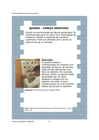 Recursos pedagógicos adaptados
Portal de ajudas técnicas para educação
22
Fonte: Laboratório de Educação Especial “Prof. Ernani Vidon”, Unesp,
Marília, SP.
Descrição:
O quebra-cabeça é
confeccionado em madeira com
aplicação de figuras de animais.
Cada animal representa uma
letra do alfabeto. Por exemplo,
Macaco, Zebra. As figuras estão
secionadas por um corte
diagonal e coladas em um
tabuleiro de latão. A outra
metade possui um imã na parte
detrás que gruda no tabuleiro.
QUEBRA - CABEÇA IMANTADO
Auxilia na discriminação de figuras parte/todo. Foi
confeccionado para um aluno com necessidade de
melhorar a flexão e extensão de membros
superiores. Pode ser utilizado com o aluno na
postura em pé ou sentada.
Adaptação: Elaine Bernadete de Almeida Bispo
 