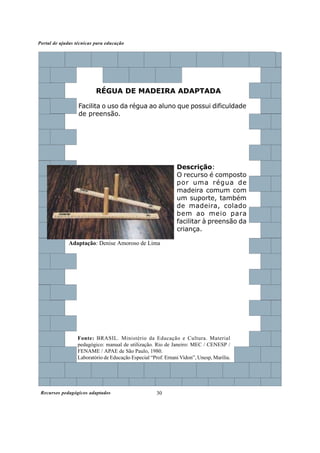 Recursos pedagógicos adaptados
Portal de ajudas técnicas para educação
30
Fonte: BRASIL. Ministério da Educação e Cultura. Material
pedagógico: manual de utilização. Rio de Janeiro: MEC / CENESP /
FENAME / APAE de São Paulo, 1980.
Laboratório de Educação Especial “Prof. Ernani Vidon”, Unesp, Marília.
Descrição:
O recurso é composto
por uma régua de
madeira comum com
um suporte, também
de madeira, colado
bem ao meio para
facilitar à preensão da
criança.
RÉGUA DE MADEIRA ADAPTADA
Facilita o uso da régua ao aluno que possui dificuldade
de preensão.
Adaptação: Denise Amoroso de Lima
 
