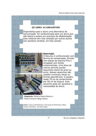 Recursos pedagógicos adaptados
Portal de ajudas técnicas para educação
43
QUADRO AGARRADINHO
Disponibiliza para o aluno uma alternativa de
comunicação. Foi confeccionado para um aluno que
não falava e estava em processo de alfabetização.
Esse material tem sido utilizado por outros alunos
com paralisia cerebral, em fase escolar.
Descrição:
O Recurso é confeccionado com
lâmina de compensado, forrado
com placas de espuma fina e
encapado com tecido
emborrachado. Uma faixa de
velcron permite grudar
saquinhos cheios de areia ou
arroz. Nesses saquinhos são
colados numerais, letras ou
formas geométricas. O quadro
mede 70 cm de comprimento
por 50 cm de largura. Esse
tamanho pode ser ajustável à
necessidade do aluno.
Fonte: Centro de Reabilitação e Prevenção de Deficiência, Obras
Sociais Irmã Dulce, Salvador, Bahia.
Adaptação: Miralva Santos Barreto e
Maria Carmen Fidalgo Santos
 