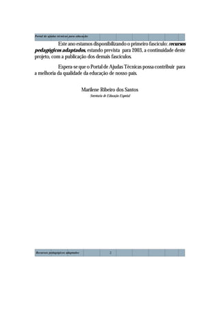 Recursos pedagógicos adaptados
Portal de ajudas técnicas para educação
2
Este ano estamos disponibilizando o primeiro fascículo: recursos
pedagógicos adaptados, estando prevista para 2003, a continuidade deste
projeto, com a publicação dos demais fascículos.
Espera-se que o Portal de Ajudas Técnicas possa contribuir para
a melhoria da qualidade da educação de nosso país.
Marilene Ribeiro dos Santos
Secretaria de Educação Especial
 