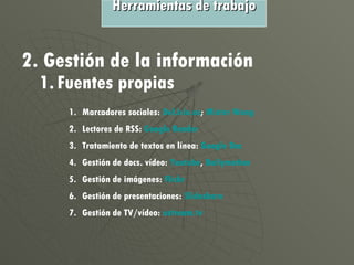 2. Gestión de la información 1. Fuentes propias Marcadores sociales:  Del.icio.us ;  Mister  Wong Lectores de RSS:  Google   Reader   Tratamiento de textos en línea:  Google   Doc Gestión de docs. vídeo:  Youtube ,  Dailymotion Gestión de imágenes:  Flickr Gestión de presentaciones:  Slideshare Gestión de TV/vídeo:  ustream.tv Herramientas de trabajo 