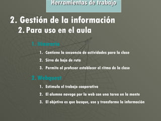 2. Gestión de la información 2. Para uso en el aula Itinerario Contiene la secuencia de actividades para la clase Sirve de hoja de ruta Permite al profesor establecer el ritmo de la clase Webquest Estimula el trabajo cooperativo El alumno navega por la web con una tarea en la mente El objetivo es que busque, use y transforme la información Herramientas de trabajo 