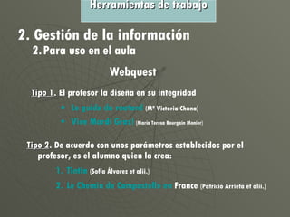 Outils de travail Tipo 2 . De acuerdo con unos parámetros establecidos por el profesor, es el alumno quien la crea: Tintin   (Sofía Álvarez et alii.) Le  Chemin  de  Compostelle  en  France   (Patricio Arrieta et alii.) Tipo 1 . El profesor la diseña en su integridad Le  guide   du   routard   (Mª Victoria Chana) Vive  Mardi  Gras!   (María Teresa Bourgain Monier) Herramientas de trabajo 2. Gestión de la información 2. Para uso en el aula Webquest 