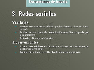 Ventajas  Representan una nueva cultura, que los alumnos viven de forma natural. Establecen una forma de comunicación muy bien aceptada por los estudiantes. Estimulan el trabajo colaborativo. Inconvenientes Exigen unos mínimos conocimientos (aunque sea intuitivos) de las nuevas tecnologías. Inspiran cierto temor por el hecho de tener que registrarse. Herramientas de trabajo 3. Redes sociales 