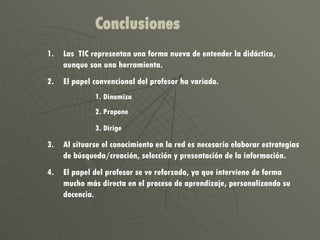 Las  TIC representan una forma nueva de entender la didáctica, aunque son una herramienta. El papel convencional del profesor ha variado. Dinamiza Propone Dirige   Al situarse el conocimiento en la red es necesario elaborar estrategias de búsqueda/creación, selección y presentación de la información. El papel del profesor se ve reforzado, ya que interviene de forma mucho más directa en el proceso de aprendizaje, personalizando su docencia. Conclusiones 